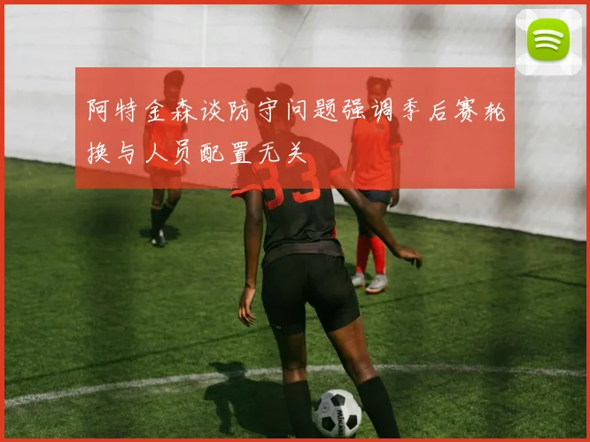 阿特金森谈防守问题强调季后赛轮换与人员配置无关