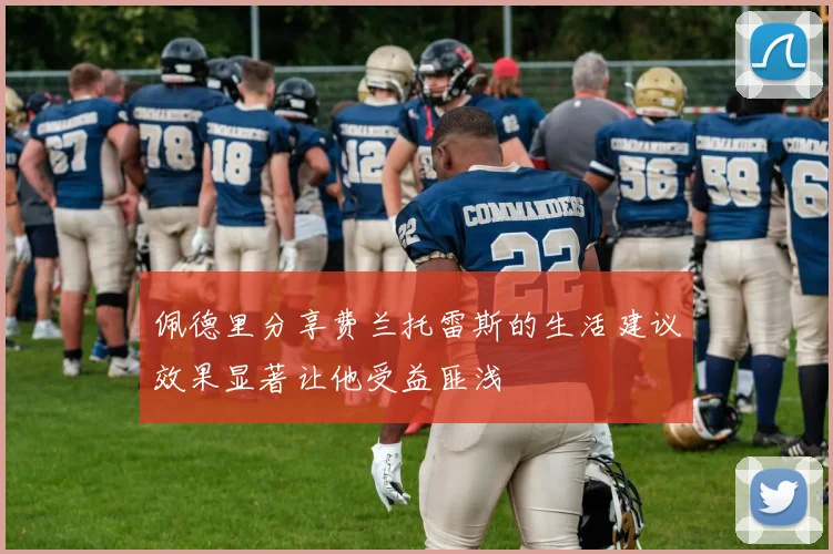 佩德里分享费兰托雷斯的生活建议效果显著让他受益匪浅