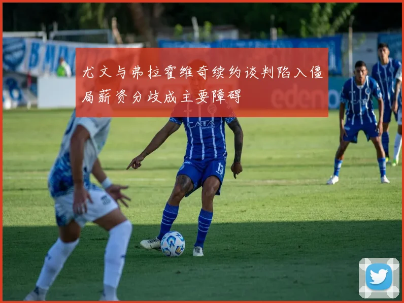 尤文与弗拉霍维奇续约谈判陷入僵局薪资分歧成主要障碍