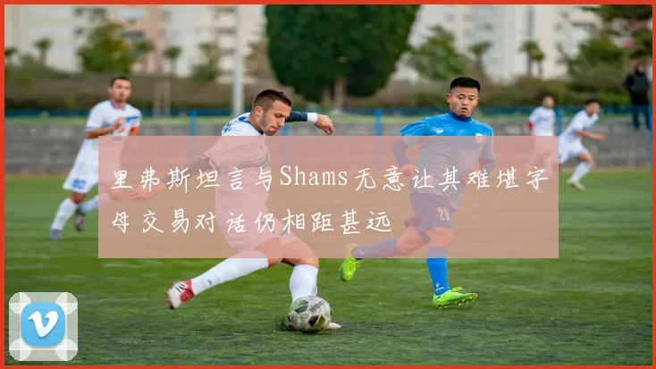 里弗斯坦言与Shams无意让其难堪字母交易对话仍相距甚远