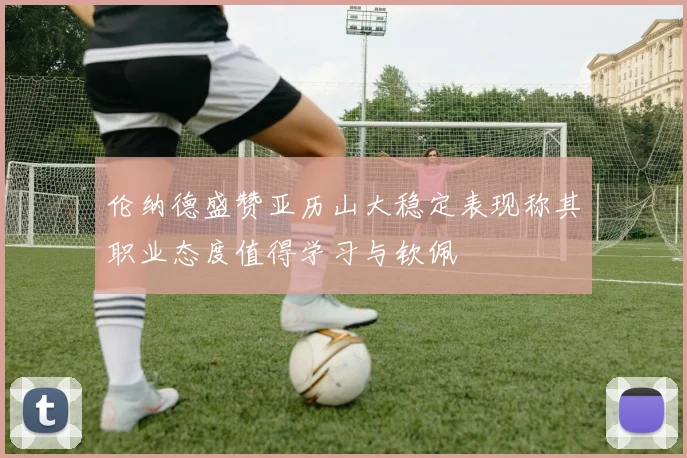 伦纳德盛赞亚历山大稳定表现称其职业态度值得学习与钦佩