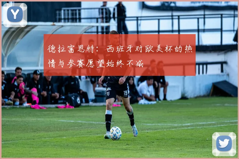 德拉富恩特：西班牙对欧美杯的热情与参赛愿望始终不减