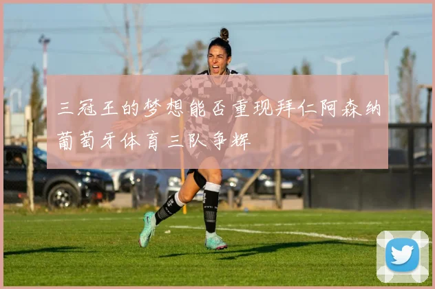 三冠王的梦想能否重现拜仁阿森纳葡萄牙体育三队争辉
