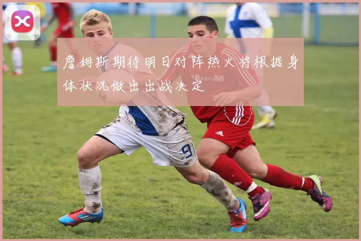 詹姆斯期待明日对阵热火将根据身体状况做出出战决定