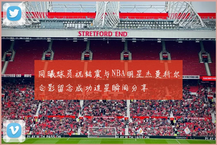同曦球员祝铭震与NBA明星杰曼科尔合影留念成功追星瞬间分享
