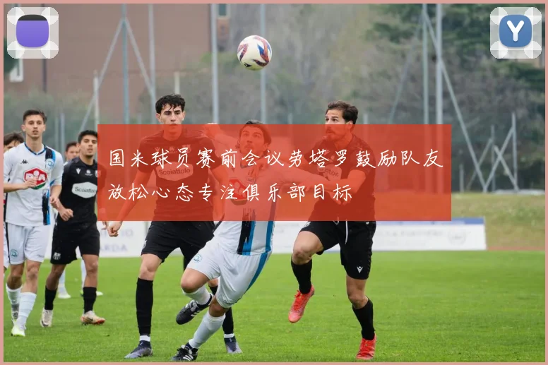 国米球员赛前会议劳塔罗鼓励队友放松心态专注俱乐部目标