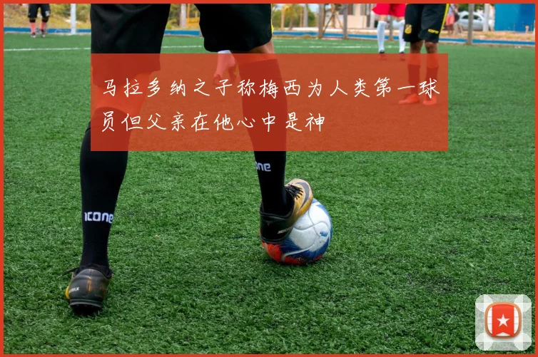 马拉多纳之子称梅西为人类第一球员但父亲在他心中是神