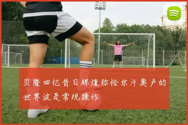 贝隆回忆昔日辉煌称恰尔汗奥卢的世界波是常规操作