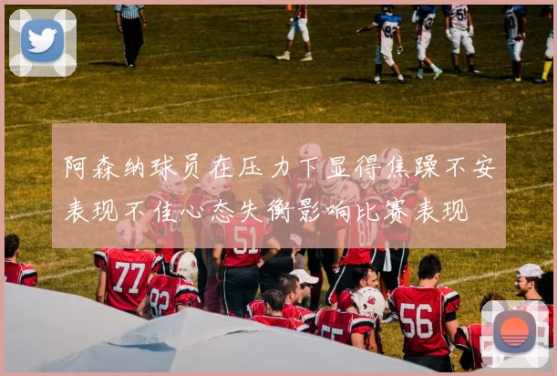 阿森纳球员在压力下显得焦躁不安表现不佳心态失衡影响比赛表现